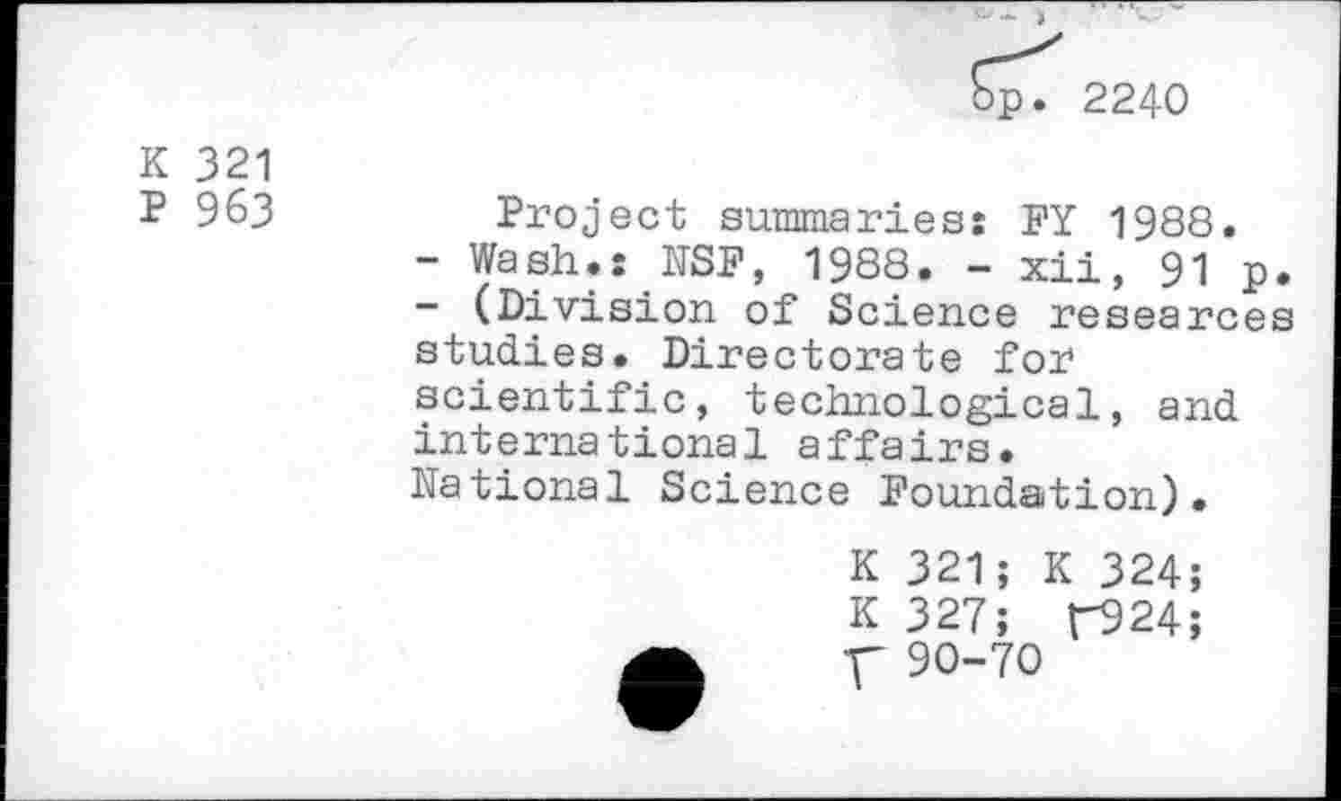 ﻿2240
K 321
P 963
Project summaries: FY 1988.
-	Wash.: NSF, 1988. - xii, 91 p.
-	(Division of Science researces studies. Directorate for scientific, technological, and international affairs.
National Science Foundation).
K 321; K 324;
K 327; r924;
V 90-70